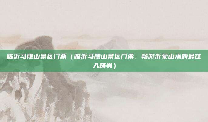 临沂马陵山景区门票(临沂马陵山景区门票,畅游沂蒙山水的最佳入场券)