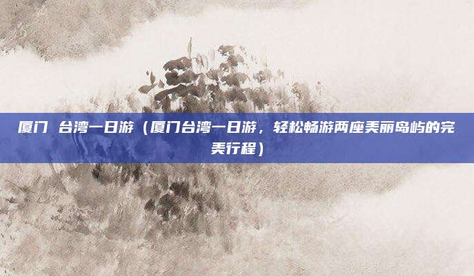 厦门 台湾一日游（厦门台湾一日游，轻松畅游两座美丽岛屿的完美行程）