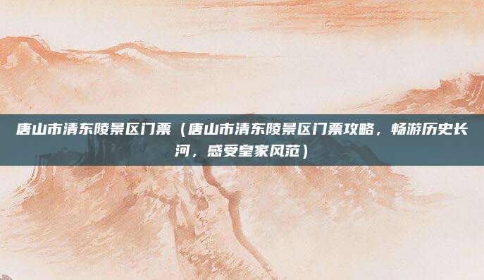 唐山市清东陵景区门票（唐山市清东陵景区门票攻略，畅游历史长河，感受皇家风范）