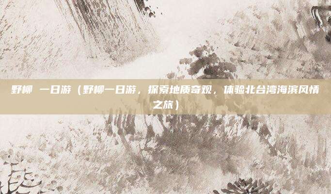野柳 一日游(野柳一日游,探索地质奇观,体验北台湾海滨风情之旅)
