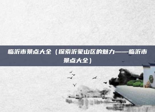 临沂市景点大全(探索沂蒙山区的魅力——临沂市景点大全)