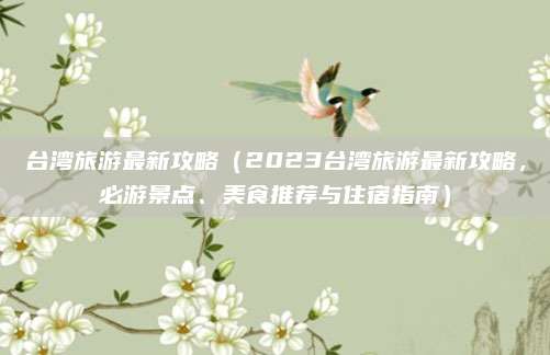 台湾旅游最新攻略(2023台湾旅游最新攻略,必游景点、美食推荐与住宿指南)