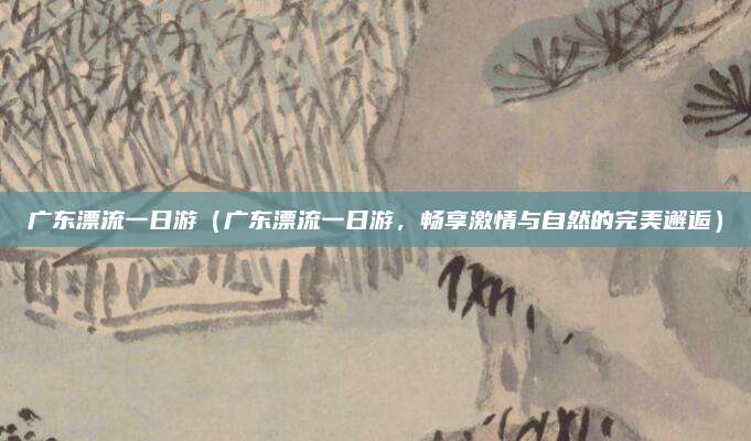 广东漂流一日游(广东漂流一日游,畅享激情与自然的完美邂逅)