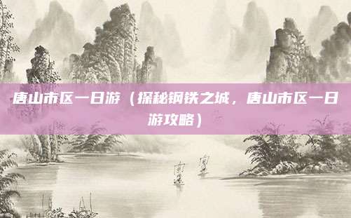 唐山市区一日游（探秘钢铁之城，唐山市区一日游攻略）