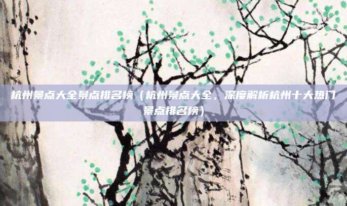杭州景点大全景点排名榜(杭州景点大全,深度解析杭州十大热门景点排名榜)