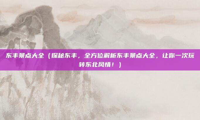 东丰景点大全(探秘东丰,全方位解析东丰景点大全,让你一次玩转东北风情!)