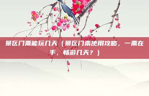 景区门票能玩几天(景区门票使用攻略,一票在手,畅游几天?)
