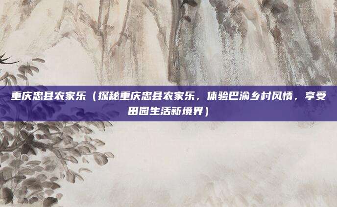 重庆忠县农家乐（探秘重庆忠县农家乐，体验巴渝乡村风情，享受田园生活新境界）