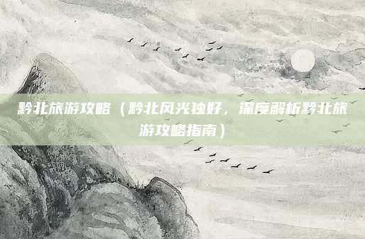 黔北旅游攻略(黔北风光独好,深度解析黔北旅游攻略指南)