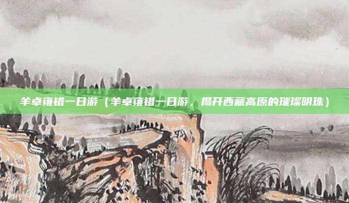 羊卓雍错一日游(羊卓雍错一日游,揭开西藏高原的璀璨明珠)