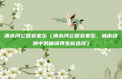 清水河公园农家乐(清水河公园农家乐,城市绿洲中的休闲养生新选择)