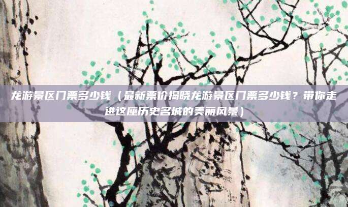 龙游景区门票多少钱(最新票价揭晓龙游景区门票多少钱?带你走进这座历史名城的美丽风景)