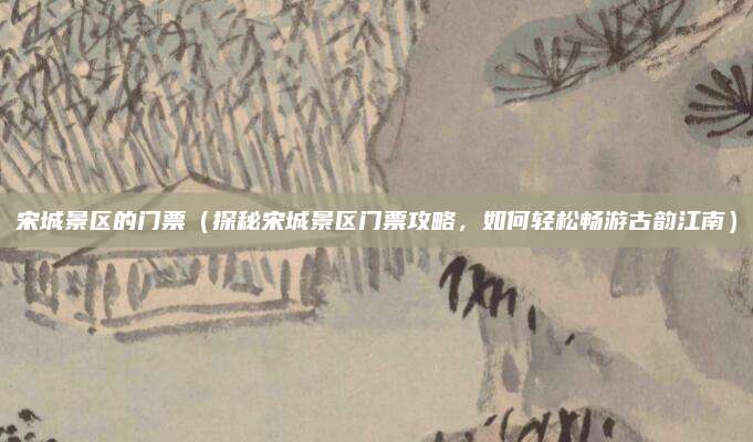 宋城景区的门票(探秘宋城景区门票攻略,如何轻松畅游古韵江南)