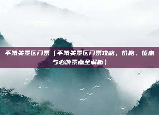 平靖关景区门票(平靖关景区门票攻略,价格、优惠与必游景点全解析)