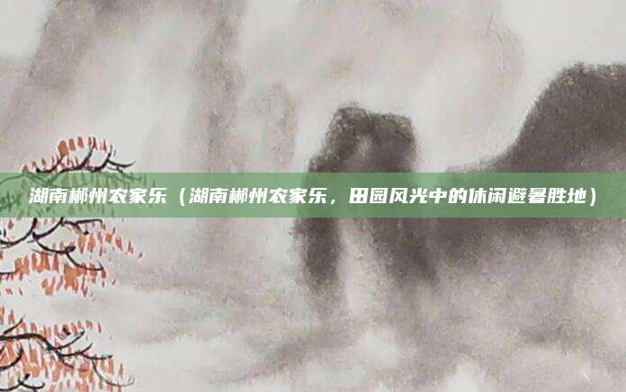 湖南郴州农家乐(湖南郴州农家乐,田园风光中的休闲避暑胜地)