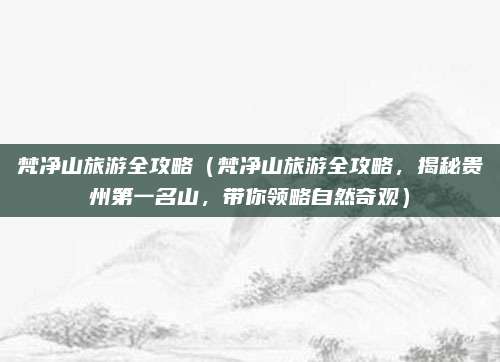 梵净山旅游全攻略(梵净山旅游全攻略,揭秘贵州第一名山,带你领略自然奇观)