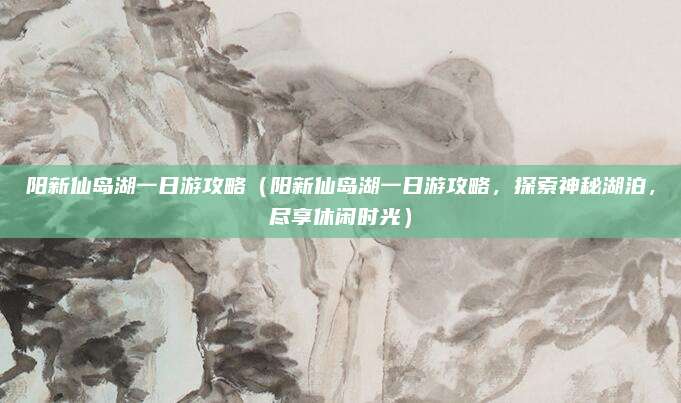 阳新仙岛湖一日游攻略(阳新仙岛湖一日游攻略,探索神秘湖泊,尽享休闲时光)