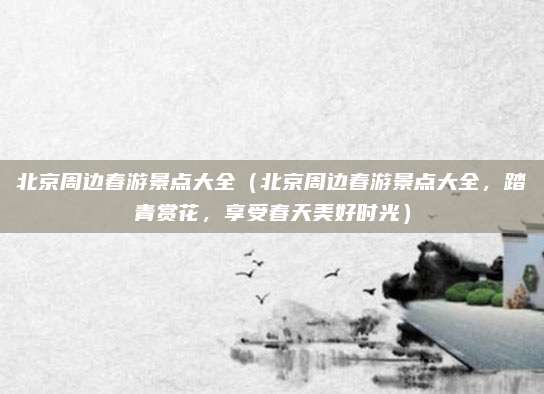 北京周边春游景点大全(北京周边春游景点大全,踏青赏花,享受春天美好时光)