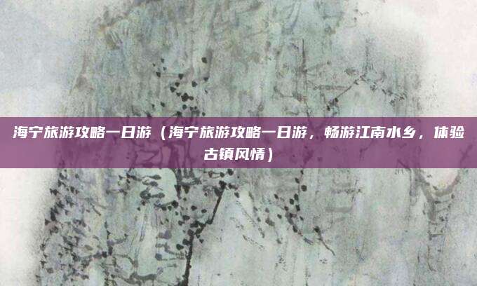 海宁旅游攻略一日游(海宁旅游攻略一日游,畅游江南水乡,体验古镇风情)