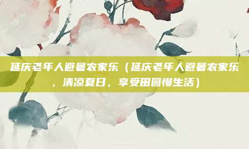 延庆老年人避暑农家乐(延庆老年人避暑农家乐,清凉夏日,享受田园慢生活)