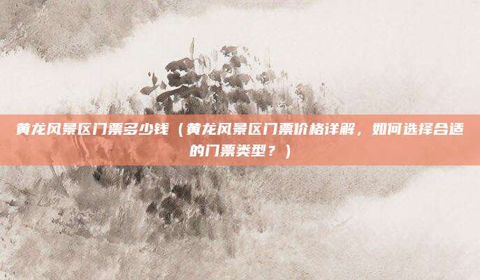 黄龙风景区门票多少钱(黄龙风景区门票价格详解,如何选择合适的门票类型?)