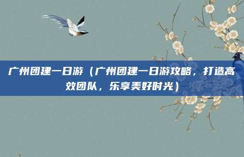 广州团建一日游(广州团建一日游攻略,打造高效团队,乐享美好时光)