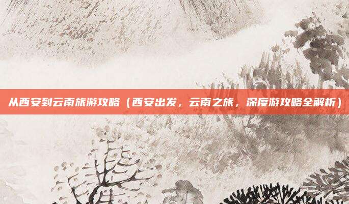 从西安到云南旅游攻略(西安出发,云南之旅,深度游攻略全解析)