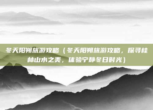 冬天阳朔旅游攻略（冬天阳朔旅游攻略，探寻桂林山水之美，体验宁静冬日时光）