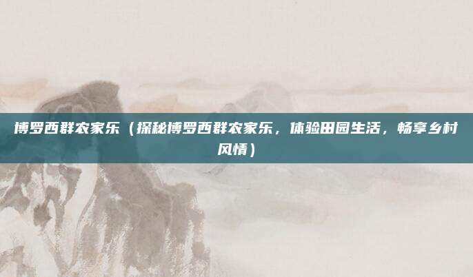 博罗西群农家乐(探秘博罗西群农家乐,体验田园生活,畅享乡村风情)
