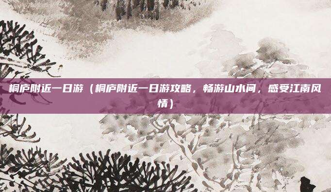 桐庐附近一日游(桐庐附近一日游攻略,畅游山水间,感受江南风情)