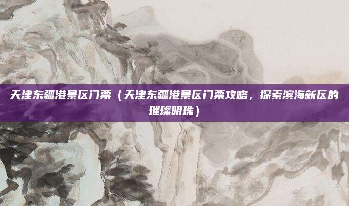 天津东疆港景区门票(天津东疆港景区门票攻略,探索滨海新区的璀璨明珠)
