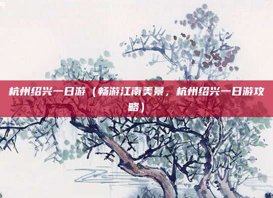 杭州绍兴一日游(畅游江南美景,杭州绍兴一日游攻略)