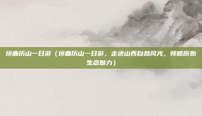 垣曲历山一日游（垣曲历山一日游，走进山西自然风光，领略原始生态魅力）