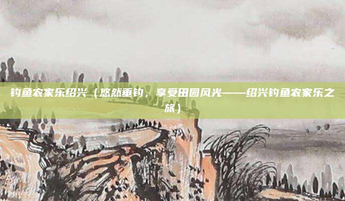 钓鱼农家乐绍兴(悠然垂钓,享受田园风光——绍兴钓鱼农家乐之旅)