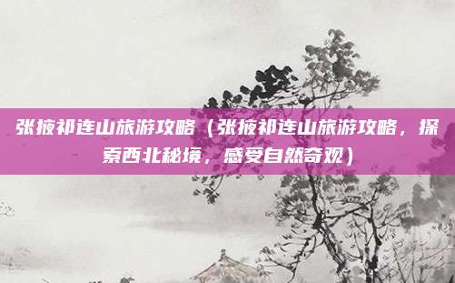 张掖祁连山旅游攻略(张掖祁连山旅游攻略,探索西北秘境,感受自然奇观)