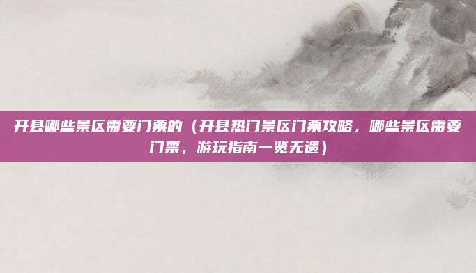 开县哪些景区需要门票的(开县热门景区门票攻略,哪些景区需要门票,游玩指南一览无遗)