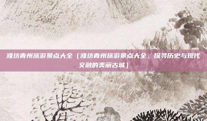 潍坊青州旅游景点大全(潍坊青州旅游景点大全,探寻历史与现代交融的美丽古城)