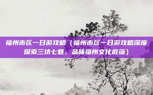 福州市区一日游攻略(福州市区一日游攻略深度探索三坊七巷,品味福州文化底蕴)