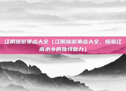 江阴旅游景点大全(江阴旅游景点大全,探索江南水乡的独特魅力)