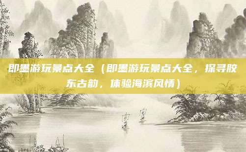 即墨游玩景点大全(即墨游玩景点大全,探寻胶东古韵,体验海滨风情)