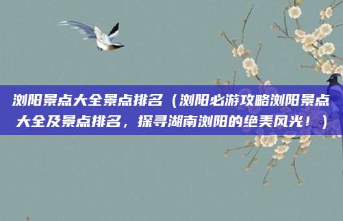 浏阳景点大全景点排名(浏阳必游攻略浏阳景点大全及景点排名,探寻湖南浏阳的绝美风光!)