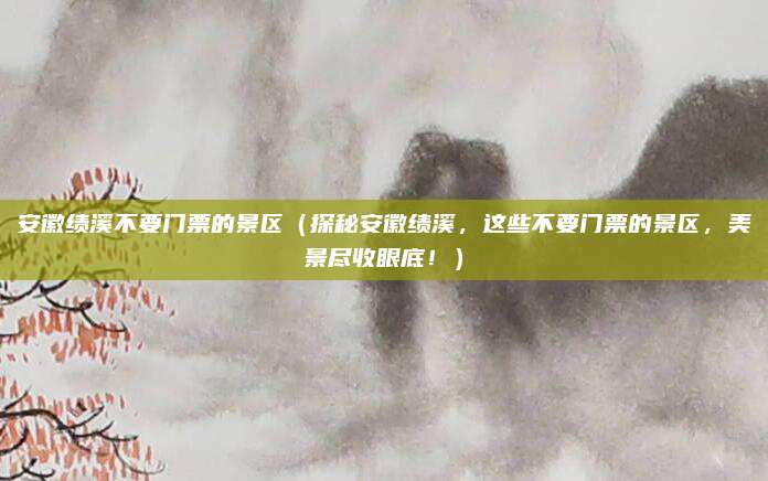 安徽绩溪不要门票的景区(探秘安徽绩溪,这些不要门票的景区,美景尽收眼底!)