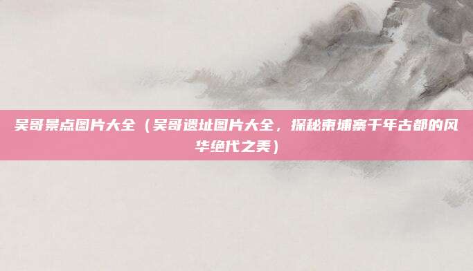 吴哥景点图片大全(吴哥遗址图片大全,探秘柬埔寨千年古都的风华绝代之美)