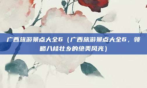 广西旅游景点大全6(广西旅游景点大全6,领略八桂壮乡的绝美风光)