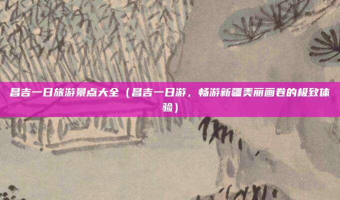 昌吉一日旅游景点大全(昌吉一日游,畅游新疆美丽画卷的极致体验)