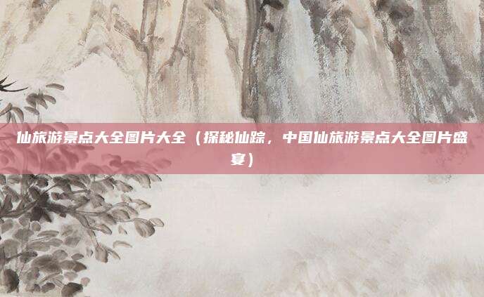 仙旅游景点大全图片大全(探秘仙踪,中国仙旅游景点大全图片盛宴)