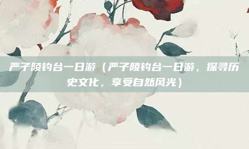 严子陵钓台一日游(严子陵钓台一日游,探寻历史文化,享受自然风光)