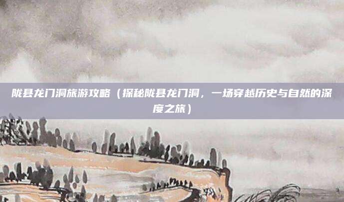 陇县龙门洞旅游攻略(探秘陇县龙门洞,一场穿越历史与自然的深度之旅)