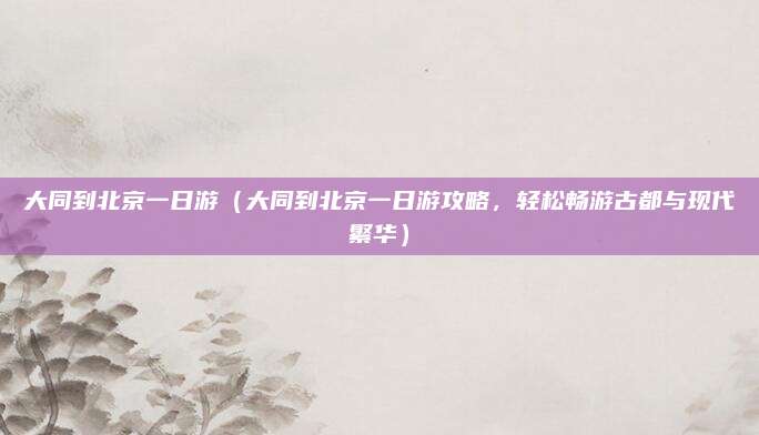 大同到北京一日游(大同到北京一日游攻略,轻松畅游古都与现代繁华)