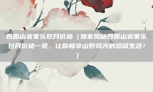 四面山农家乐包月价格(独家揭秘四面山农家乐包月价格一览,让你畅享山野风光的悠闲生活!)